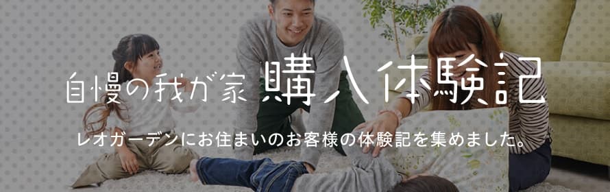 自慢の我が家購入体験記 レオガーデンにお住まいのお客様の体験記を集めました。
