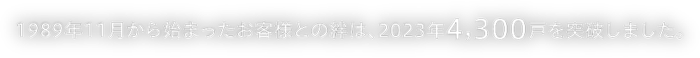 1989年11月から始まったお客様との絆は、2023年4,300戸を突破しました。