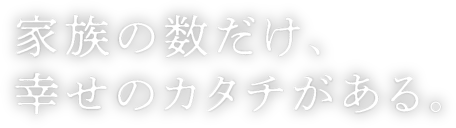 家族の数だけ幸せのカタチがある。